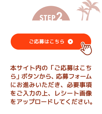 STEP2 本サイト内の「ご応募はこちら」ボタンから、応募フォームにお進みいただき、必要事項をご入力の上、レシート画像をアップロードしてください。