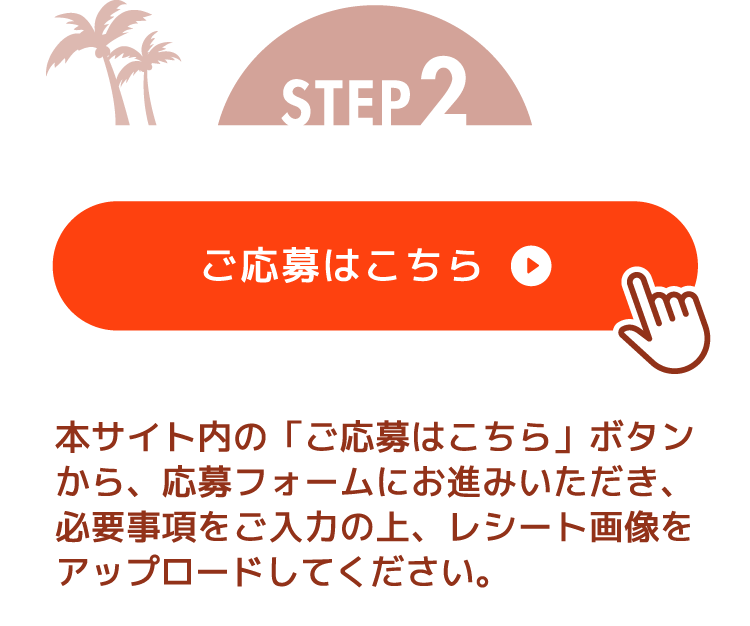 STEP2 本サイト内の「ご応募はこちら」ボタンから、応募フォームにお進みいただき、必要事項をご入力の上、レシート画像をアップロードしてください。